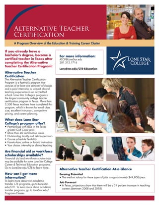 A Program Overview of the Education & Training Career Cluster
Alternative Teacher
Certification
Alternative Teacher Certiﬁcation At-a-Glance
Earning Potential
Job Forecast
For more information:
LoneStar.edu/CTE-Education
If you already have a
bachelor’s degree, become a
certiﬁed teacher in Texas after
completing the Alternative
Teacher Certiﬁcation Program!
Alternative Teacher
Certiﬁcation
What does Lone Star
College’s program offer?
Are ﬁnancial aid or workforce
scholarships available?
How can I get more
information?
 