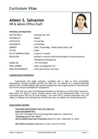 Curriculum Vitae
Aileen S. Salvacion HR & Admin/Office Staff Page | 1
Aileen S. Salvacion
HR & Admin/Office Staff
PERSONAL INFORMATION
DATE OF BIRTH : November 06, 1991
NATIONALITY : Filipino
VISA STATUS : Tourist Visa
AVAILABILITY : Immediately
ADDRESS : 303 B, Toyota Bldg., Sheikh Zayed, Dubai, UAE
STATUS : Single
NO. OF WORKING YEARS : 4 years & 7 months
EDUCATION : Bachelor in Business Administration Major in Human Resource
Development Management
MOBILE NO. : +971 553144644
EMAIL ADDRESS : aileen_acres@yahoo.com
AREAS OF EXPERIENCE : HR & Admin Duties, Secretary
CAREER OBJECTIVE/PROFILE
Experienced and highly energetic candidate who is able to drive profitability
improvement through strategic growths and right now I’m looking for a suitable leadership
position with a market leading, high-growth company that offers opportunities for advancement
into human resource development management.
With over four years of professional experience in HR industry as HR & Admin Supervisor.
Well known for being a career oriented person with strong interpersonal skills. I am well
motivated person and can do multi-tasking. I can work with a minimal supervision and I am
willing to undergo such training's that will enhance more my abilities for my personal growth.
EMPLOYMENT HISTORY
PHILIPPINE INVESTEMENT TWO (SPV-AMC) INC.
CQM MANAGEMENT INC.
Unit 1615-1616 Ayala Tower & Exchange Plaza Ayala Ave., Makati City
“Employee of the Year-2014”
HR and ADMIN Supervisor (Promoted) (March 12, 2014 - September 12, 2016)
HR & Admin Assistant (September 12, 2012 –March 12, 2014)
 