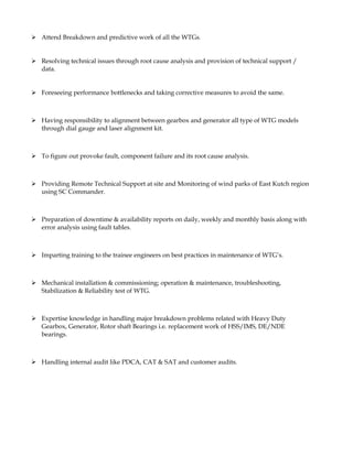  Attend Breakdown and predictive work of all the WTGs.
 Resolving technical issues through root cause analysis and provision of technical support /
data.
 Foreseeing performance bottlenecks and taking corrective measures to avoid the same.
 Having responsibility to alignment between gearbox and generator all type of WTG models
through dial gauge and laser alignment kit.
 To figure out provoke fault, component failure and its root cause analysis.
 Providing Remote Technical Support at site and Monitoring of wind parks of East Kutch region
using SC Commander.
 Preparation of downtime & availability reports on daily, weekly and monthly basis along with
error analysis using fault tables.
 Imparting training to the trainee engineers on best practices in maintenance of WTG’s.
 Mechanical installation & commissioning; operation & maintenance, troubleshooting,
Stabilization & Reliability test of WTG.
 Expertise knowledge in handling major breakdown problems related with Heavy Duty
Gearbox, Generator, Rotor shaft Bearings i.e. replacement work of HSS/IMS, DE/NDE
bearings.
 Handling internal audit like PDCA, CAT & SAT and customer audits.
 
