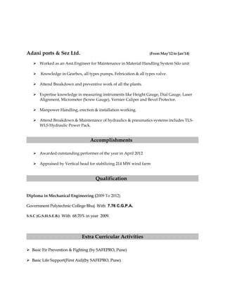 Adani ports & Sez Ltd. (From May’12 to Jan’14)
 Worked as an Asst.Engineer for Maintenance in Material Handling System Silo unit
 Knowledge in Gearbox, all types pumps, Febrication & all types valve.
 Attend Breakdown and preventive work of all the plants.
 Expertise knowledge in measuring instruments like Height Gauge, Dial Gauge, Laser
Alignment, Micrometer (Screw Gauge), Vernier Caliper and Bevel Protector.
 Manpower Handling, erection & installation working.
 Attend Breakdown & Maintenance of hydraulics & pneumatics systems includes TLS-
WLS Hydraulic Power Pack.
Accomplishments
 Awarded outstanding performer of the year in April 2012
 Appraised by Vertical head for stabilizing 214 MW wind farm
Qualification
Diploma in Mechanical Engineering (2009 To 2012)
Government Polytechnic College Bhuj WithGovernment Polytechnic College Bhuj With 7.76 C.G.P.A.7.76 C.G.P.A.
S.S.C (G.S.H.S.E.B.) With 68.70% in year 2009.With 68.70% in year 2009.
Extra Curricular Activities
 Basic Fir Prevention & Fighting (by SAFEPRO, Pune)Basic Fir Prevention & Fighting (by SAFEPRO, Pune)
 Basic Life Support(First Aid)(by SAFEPRO, Pune)Basic Life Support(First Aid)(by SAFEPRO, Pune)
 