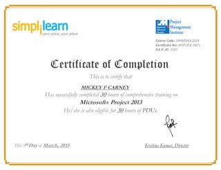 Course Code: SIMMSPOL2014
Certificate No: MSP12OL-0671
R.E.P. ID: 3147
Certificate of Completion
This is to certify that
MICKEY F CARNEY
Has successfully completed 30 hours of comprehensive training on
Microsoft® Project 2013
He/she is also eligible for 30 hours of PDUs.
This 9th
Day of March, 2015 Krishna Kumar, Director
 