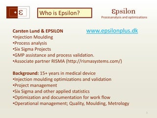 1 
Who is Epsilon? 
www.epsilonplus.dk 
Carsten Lund & EPSILON 
•Injection Moulding 
•Process analysis 
•Six Sigma Projects 
•GMP assistance and process validation. 
•Associate partner RISMA (http://rismasystems.com/) 
Background: 15+ years in medical device 
•Injection moulding optimizations and validation 
•Project management 
•Six Sigma and other applied statistics 
•Optimization and documentation for work flow 
•Operational management; Quality, Moulding, Metrology 
 