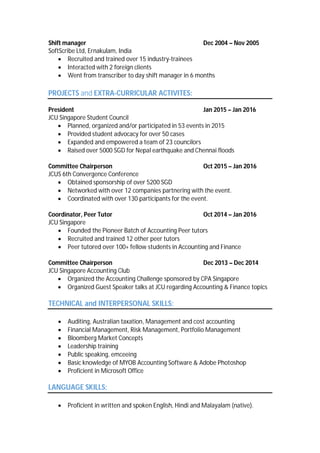 Shift manager Dec 2004 – Nov 2005
SoftScribe Ltd, Ernakulam, India
 Recruited and trained over 15 industry-trainees
 Interacted with 2 foreign clients
 Went from transcriber to day shift manager in 6 months
PROJECTS and EXTRA-CURRICULAR ACTIVITES:
President Jan 2015 – Jan 2016
JCU Singapore Student Council
 Planned, organized and/or participated in 53 events in 2015
 Provided student advocacy for over 50 cases
 Expanded and empowered a team of 23 councilors
 Raised over 5000 SGD for Nepal earthquake and Chennai floods
Committee Chairperson Oct 2015 – Jan 2016
JCUS 6th Convergence Conference
 Obtained sponsorship of over 5200 SGD
 Networked with over 12 companies partnering with the event.
 Coordinated with over 130 participants for the event.
Coordinator, Peer Tutor Oct 2014 – Jan 2016
JCU Singapore
 Founded the Pioneer Batch of Accounting Peer tutors
 Recruited and trained 12 other peer tutors
 Peer tutored over 100+ fellow students in Accounting and Finance
Committee Chairperson Dec 2013 – Dec 2014
JCU Singapore Accounting Club
 Organized the Accounting Challenge sponsored by CPA Singapore
 Organized Guest Speaker talks at JCU regarding Accounting & Finance topics
TECHNICAL and INTERPERSONAL SKILLS:
 Auditing, Australian taxation, Management and cost accounting
 Financial Management, Risk Management, Portfolio Management
 Bloomberg Market Concepts
 Leadership training
 Public speaking, emceeing
 Basic knowledge of MYOB Accounting Software & Adobe Photoshop
 Proficient in Microsoft Office
LANGUAGE SKILLS:
 Proficient in written and spoken English, Hindi and Malayalam (native).
 