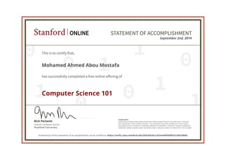 0
0
0 1
0
1
1
0 1
1
Lecturer, Computer Science
Nick Parlante
Stanford University
PLEASE NOTE:
SOME ONLINE COURSES MAY DRAW ON MATERIAL FROM COURSES TAUGHT ON-CAMPUS BUT THEY ARE
NOT EQUIVALENT TO ON-CAMPUS COURSES. THIS STATEMENT DOES NOT AFFIRM THAT THIS STUDENT
WAS ENROLLED AS A STUDENT AT STANFORD UNIVERSITY IN ANY WAY. IT DOES NOT CONFER A STANFORD
UNIVERSITY GRADE, COURSE CREDIT OR DEGREE, AND IT DOES NOT VERIFY THE IDENTITY OF THE STUDENT.
Stanford ONLINE STATEMENT OF ACCOMPLISHMENT
September 2nd, 2014
This is to certify that,
Mohamed Ahmed Abou Mostafa
has successfully completed a free online offering of
Computer Science 101
Authenticity of this statement of accomplishment can be verified at: https://verify.class.stanford.edu/SOA/bb2dc1cd23ee4f45bff83521b010f885
 