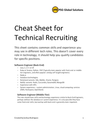 Created by Joshua Rodriguez 1
Cheat Sheet for
Technical Recruiting
This sheet contains common skills and experience you
may see in different tech roles. This doesn’t cover every
role in technology; it should help you qualify candidates
for specific positions.
Software Engineer (Back-End)
 Java, C, C++ or C#
 Ruby or Sinatra, Python, PHP (Typically more popular with front-end or middle-
tier engineers, and often popular among self-taught engineers)
 Node.js
 Database technologies
 Relational variants: SQL, MySQL, Oracle, Postgres
 NoSQL variants: Redis, Cassandra, DynamoDB, MongoDB
 Experience with APIs
 System experience – system administration, Linux, cloud computing services
(AWS, Rackspace, OpenStack)
Software Engineer (Middle-Tier)
This role should have skills and technology experience similar to Back-End Engineers,
perhaps without the database or system experience. It is also possible they have
some front-end skills, but overlap with back-end is generally more important.
 