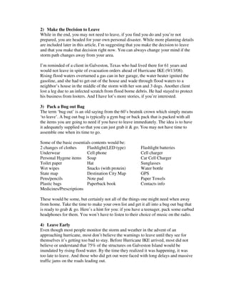 2) Make the Decision to Leave
While in the end, you may not need to leave, if you find you do and you’re not
prepared, you are headed for your own personal disaster. While more planning details
are included later in this article, I’m suggesting that you make the decision to leave
and that you make that decision right now. You can always change your mind if the
storm path changes away from your area.
I’m reminded of a client in Galveston, Texas who had lived there for 61 years and
would not leave in spite of evacuation orders ahead of Hurricane IKE (9/13/08).
Rising flood waters overturned a gas can in her garage, the water heater ignited the
gasoline, and she had to get out of the house and wade through flood waters to a
neighbor’s house in the middle of the storm with her son and 3 dogs. Another client
lost a leg due to an infected scratch from flood borne debris. He had stayed to protect
his business from looters. And I have lot’s more stories, if you’re interested.
3) Pack a Bug out Bag
The term ‘bug out’ is an old saying from the 60’s beatnik crown which simply means
‘to leave’. A bug out bag is typically a gym bag or back pack that is packed with all
the items you are going to need if you have to leave immediately. The idea is to have
it adequately supplied so that you can just grab it & go. You may not have time to
assemble one when its time to go.
Some of the basic essentials contents would be:
2 changes of clothes Flashlight(LED type) Flashlight batteries
Underwear Cell phone Cell charger
Personal Hygene items Soap Car Cell Charger
Toilet paper Hat Sunglasses
Wet wipes Snacks (with protein) Water bottle
State map Destination City Map GPS
Pens/pencils Note pad Paper Towels
Plastic bags Paperback book Contacts info
Medicines/Prescriptions
These would be some, but certainly not all of the things one might need when away
from home. Take the time to make your own list and get it all into a bug out bag that
is ready to grab & go. Here’s a hint for you: if you have a teenager, pack some earbud
headphones for them. You won’t have to listen to their choice of music on the radio.
4) Leave Early
Even though most people monitor the storm and weather in the advent of an
approaching hurricane, most don’t believe the warnings to leave until they see for
themselves it’s getting too bad to stay. Before Hurricane IKE arrived, most did not
believe or understand that 75% of the structures on Galveston Island would be
inundated by rising flood water. By the time they realized it was happening, it was
too late to leave. And those who did get out were faced with long delays and massive
traffic jams on the roads leading out.
 