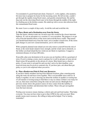 I’m reminded of a good friend and client, Clarence C., in his eighties, who needed a
bit more time to prepare his home for the incoming storm. He left too late, couldn’t
get through the rapidly rising flood waters, and quickly returned home. He and his
dog rode out the chest deep flood water in his home through the middle of the night
by climbing up on the kitchen counter. He ended up with a severe skin infection from
the contaminated flood water.
Be smart. Leave a couple of days early. Avoid the rush and avoid the risk.
5) Plan a Route and a Destination away from the Storm
Take the fastest, shortest route out. In most cases this would be the closest interstate
highway. It’s not an adventure or a vacation, it’s an evacuation. The purpose is to get
away from the harmful effects of the storm and avoid the heavy traffic. That means
you should head inland away from the water, not to another coastal town. If the storm
path changes to your new coastal destination, you’re still in trouble.
With a properly planned route inland you not only remove yourself from the risk of
flood, as the storm heads inland it loses strength, and the winds start to diminish, so
the further you head inland the less wind you are likely to experience. I suggest a
minimum distance of at least 200 miles.
If possible, plan your destination to be an area you are familiar with in a good part of
town. If you’re renting a room, reserve and pay for it well in advance of your arrival.
Hotel rooms fill up quickly in the advent of a storm. Most hotels have a check in
policy. If your room is not paid for and you don’t arrive by their deadline, your
reserved room may be given to someone else. If you have pets, ask about their pet
policy so you’re not surprised when you arrive.
6) Plan a Rendezvous Point & Pool your Resources
If you have family members leaving from different locations, plan a meeting point
along the route out and leave town together. This is an incredible stress reliever. If
family is together, no one is stressing out about the welfare of another or wasting lots
of cell minutes or texting trying to find them or stay in contact. If there’s too many for
one car, then meet somewhere along the route out and caravan. Hindsight from
previous storms shows the greatest source of stress comes from the inability to
contact family members and determine their welfare. Those who got out together
were the least stressed.
Pooling your resources means sharing a vehicle and cash and food stashes. That helps
everyone. You may not have time to get to that ATM for the cash you need. More
people means more resources. Be willing to help and be helped. You’re family,
remember?
 