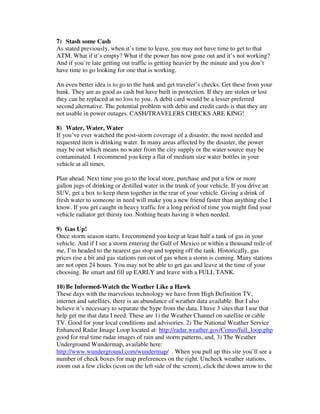 7) Stash some Cash
As stated previously, when it’s time to leave, you may not have time to get to that
ATM. What if it’s empty? What if the power has now gone out and it’s not working?
And if you’re late getting out traffic is getting heavier by the minute and you don’t
have time to go looking for one that is working.
An even better idea is to go to the bank and get traveler’s checks. Get these from your
bank. They are as good as cash but have built in protection. If they are stolen or lost
they can be replaced at no loss to you. A debit card would be a lesser preferred
second alternative. The potential problem with debit and credit cards is that they are
not usable in power outages. CASH/TRAVELERS CHECKS ARE KING!
8) Water, Water, Water
If you’ve ever watched the post-storm coverage of a disaster, the most needed and
requested item is drinking water. In many areas affected by the disaster, the power
may be out which means no water from the city supply or the water source may be
contaminated. I recommend you keep a flat of medium size water bottles in your
vehicle at all times.
Plan ahead. Next time you go to the local store, purchase and put a few or more
gallon jugs of drinking or distilled water in the trunk of your vehicle. If you drive an
SUV, get a box to keep them together in the rear of your vehicle. Giving a drink of
fresh water to someone in need will make you a new friend faster than anything else I
know. If you get caught in heavy traffic for a long period of time you might find your
vehicle radiator get thirsty too. Nothing beats having it when needed.
9) Gas Up!
Once storm season starts, I recommend you keep at least half a tank of gas in your
vehicle. And if I see a storm entering the Gulf of Mexico or within a thousand mile of
me, I’m headed to the nearest gas stop and topping off the tank. Historically, gas
prices rise a bit and gas stations run out of gas when a storm is coming. Many stations
are not open 24 hours. You may not be able to get gas and leave at the time of your
choosing. Be smart and fill up EARLY and leave with a FULL TANK.
10) Be Informed-Watch the Weather Like a Hawk
These days with the marvelous technology we have from High Definition TV,
internet and satellites, there is an abundance of weather data available. But I also
believe it’s necessary to separate the hype from the data. I have 3 sites that I use that
help get me that data I need. These are 1) the Weather Channel on satellite or cable
TV. Good for your local conditions and advisories. 2) The National Weather Service
Enhanced Radar Image Loop located at: http://radar.weather.gov/Conus/full_loop.php
good for real time radar images of rain and storm patterns, and, 3) The Weather
Underground Wundermap, available here:
http://www.wunderground.com/wundermap/ . When you pull up this site you’ll see a
number of check boxes for map preferences on the right. Uncheck weather stations,
zoom out a few clicks (icon on the left side of the screen), click the down arrow to the
 