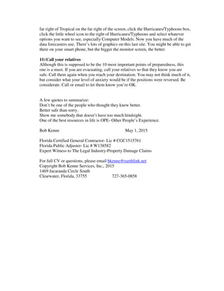 far right of Tropical on the far right of the screen, click the Hurricanes/Typhoons box,
click the little wheel icon to the right of Hurricanes/Typhoons and select whatever
options you want to see, especially Computer Models. Now you have much of the
data forecasters use. There’s lots of graphics on this last site. You might be able to get
there on your smart phone, but the bigger the monitor screen, the better.
11) Call your relatives
Although this is supposed to be the 10 most important points of preparedness, this
one is a must. If you are evacuating, call your relatives so that they know you are
safe. Call them again when you reach your destination. You may not think much of it,
but consider what your level of anxiety would be if the positions were reversed. Be
considerate. Call or email to let them know you’re OK.
A few quotes to summarize:
Don’t be one of the people who thought they knew better.
Better safe than sorry.
Show me somebody that doesn’t have too much hindsight.
One of the best resources in life is OPE- Other People’s Experience.
Bob Kenne May 1, 2015
Florida Certified General Contractor- Lic # CGC1515761
Florida Public Adjuster- Lic # W138582
Expert Witness to The Legal Industry-Property Damage Claims
For full CV or questions, please email bkenne@earthlink.net
Copyright Bob Kenne Services, Inc., 2015
1469 Jacaranda Circle South
Clearwater, Florida, 33755 727-365-0858
 