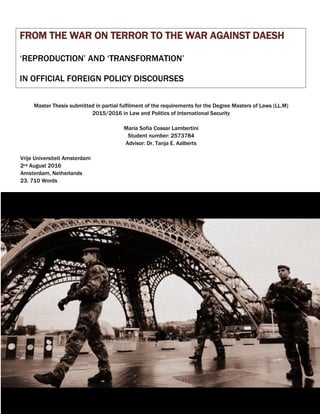 1
FROM THE WAR ON TERROR TO THE WAR AGAINST DAESH
‘REPRODUCTION’ AND ‘TRANSFORMATION’
IN OFFICIAL FOREIGN POLICY DISCOURSES
Master Thesis submitted in partial fulfilment of the requirements for the Degree Masters of Laws (LL.M)
2015/2016 in Law and Politics of International Security
María Sofía Cossar Lambertini
Student number: 2573784
Advisor: Dr. Tanja E. Aalberts
Vrije Universiteit Amsterdam
2nd August 2016
Amsterdam, Netherlands
23. 710 Words
 