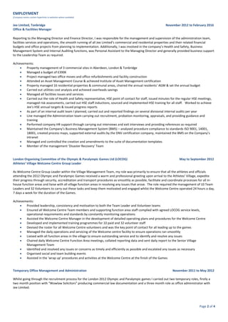 Page 2 of 4
EMPLOYMENT
(Company names contain hyperlinks to websites where available)
Jee Limited, Tonbridge November 2012 to February 2016
Office & Facilities Manager
Reporting to the Managing Director and Finance Director, I was responsible for the management and supervision of the administration team,
facilities services and operations, the smooth running of all Jee Limited’s commercial and residential properties and their related financial
budgets and office projects from planning to implementation. Additionally, I was involved in the company’s Health and Safety, Business
Management System and Internal Auditing functions, was Personal Assistant to the Managing Director and generally provided business support
to the Leadership Team as required.
Achievements:
 Property management of 3 commercial sites in Aberdeen, London & Tonbridge
 Managed a budget of £390K
 Project managed two office moves and office refurbishments and facility construction
 Attended an Asset Management Course & achieved Institute of Asset Management certification
 Property managed 16 residential properties & communal areas, chaired the annual residents’ AGM & set the annual budget
 Carried out utilities cost analysis and achieved overheads savings
 Managed all facilities issues and services
 Carried out the role of Health and Safety representative, HSE point of contact for staff, issued minutes for the regular HSE meetings,
managed risk assessments, carried out HSE staff inductions, sourced and implemented HSE training for all staff. Worked to achieve
Jee’s HSE annual targets & issued progress reports
 As part of an internal audit team I planned, carried out and reported findings on several divisional internal audits per year
 Line managed the Administration team carrying out recruitment, probation monitoring, appraisals, and providing guidance and
training
 Performed company HR support through carrying out interviews and exit interviews and providing references as required
 Maintained the Company’s Business Management System (BMS) – analysed procedure compliance to standards ISO 9001, 14001,
18001, created process maps, supported external audits by the DNV certification company, maintained the BMS on the Company’s
intranet
 Managed and controlled the creation and amendments to the suite of documentation templates
 Member of the management ‘Disaster Recovery’ Team
London Organising Committee of the Olympic & Paralympic Games Ltd (LOCOG) May to September 2012
Athletes’ Village Welcome Centre Group Leader
As Welcome Centre Group Leader within the Village Management Team, my role was primarily to ensure that all the athletes and officials
attending the 2012 Olympic and Paralympic Games received a warm and professional greeting upon arrival to the Athletes’ Village, expedite
their progress through security, accreditation and transport procedures as smoothly as possible, facilitate and coordinate processes for all in-
house function areas and liaise with all village function areas in resolving any issues that arose. The role required the management of 10 Team
Leaders and 32 Volunteers to carry out these tasks and keep them motivated and engaged whilst the Welcome Centre operated 24 hours a day,
7 days a week for the duration of the Games.
Achievements:
 Provided leadership, consistency and motivation to both the Team Leader and Volunteer teams
 Ensured all Welcome Centre Team members and supporting function area staff complied with agreed LOCOG service levels,
operational requirements and standards by constantly monitoring operations
 Assisted the Welcome Centre Manager in the development of detailed operating plans and procedures for the Welcome Centre
 Developed and implemented training programmes for 10 paid and 32 volunteer staff
 Devised the roster for all Welcome Centre volunteers and was the key point of contact for all leading up to the games
 Managed the daily operations and servicing of the Welcome centre facility to ensure operations ran smoothly
 Liaised with all function areas in the village to ensure outstanding service and to identify and resolve any issues
 Chaired daily Welcome Centre Function Area meetings, collated reporting data and sent daily report to the Senior Village
Management Team
 Identified and resolved any issues or concerns as timely and efficiently as possible and escalated any issues as necessary
 Organised social and team building events
 Assisted in the ‘wrap up’ procedures and activities at the Welcome Centre at the finish of the Games
Temporary Office Management and Administration November 2011 to May 2012
Whilst going through the recruitment process for the London 2012 Olympic and Paralympic games I carried out two temporary roles, firstly a
two month position with “Wowlaw Solicitors” producing commercial law documentation and a three month role as office administrator with
Jee Limited.
 