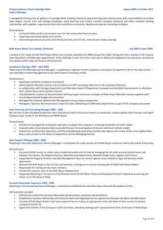 Page 3 of 4
Artique Galleries, Royal Tunbridge Wells August 2009 to October 2011
Gallery Manager
I managed the Artique fine art gallery in Tunbridge Wells retailing artwork by award-winning international artists with responsibilities to achieve
sales targets, recruit, train and manage employees, stock planning and control, maintain company standards and ethos, establish working
relationships with suppliers, organise and host artist exhibitions and events, develop and execute marketing strategies.
Achievements:
 Increased Gallery profit and turnover over the two consecutive financial years
 Organised and hosted twelve artist events
 Improved operational processes and introduced new point of sale, materials and media coverage.
Rolls-Royce Motor Cars Limited, Chichester July 2002 to April 2009
I worked at the newly formed Rolls-Royce Motor Cars Limited, owned by the BMW Group from 2002. During this time I worked in the Finance,
Sales Operations and Aftersales departments. A key challenge in each of my four roles was to define and implement new processes, procedures
and systems within sales and finance infrastructures.
Compliance Manager 2007 - April 2009
Reporting to the Aftersales General Manager, I completed an eighteen-month compliance and project management role for the department. I
also attended a Project Management course with Project Consulting Limited.
Achievements:
 Developed standards compliance framework
 Defined global aftersales policies and procedures and KPI’s providing reference to UK and global Aftersales
 In collaboration with the legal department and Aftersales Heads Of Department reviewed and identified improvements to aftersales
SLA’s, Dealer Bonus and Incentive schemes
 Coordinated the creation of documentation defining targets and future strategies of Rolls-Royce Aftersales services together with
annual departmental budget documentation
 Managed the Customer Relationship Management survey analysis programme
 Managed a ‘Business Risk Assessment’ project for Sales, Marketing and Aftersales departments as part of full company assessment
Sales Planning and Controlling Manager 2006 – 2007
My role was to plan the global production share and priority build of the annual motor car production, produce global sales forecasts and report
Company sales results to the Roll-Royce and BMW Board.
Achievements:
 Defined and managed the production sales plan to support the company in achieving wholesale and retail targets
 Analysed sales and production data to provide five year forecasting plans of present and future vehicle models
 Chaired the monthly Sales Operations and Planning Meetings presenting monthly sales figures and review of the current global Rolls-
Royce sales climate to the Heads of Department and the Managing Director
Sales Support Manager 2004 – 2006
Reporting to the Sales Operations General Manager, I coordinated the order process of all Rolls-Royce motorcars sold to Asia Pacific & Australia.
Achievements:
 Ensured all APAC motor car orders were created accurately and on time by managing the full order process Central liaison role
between the Dealers, the Regional Director, Manufacturing departments, Bespoke Design team, Logistics and Finance
 Supported the Regional Director and Sales Management team to resolve regional issues related to legal and business model
agreements
 Represented Rolls Royce in the Far East and Australia, carrying out in-country training with all APAC Rolls Royce Dealers
 Responsible for training all new team members
 Hosted VIP customer visits to the Rolls-Royce Headquarters
 Supported Marketing in the launch of the Phantom at the British Motor Show and Goodwood Festival of Speed by presenting the
motor car to the General Public
Accounts Receivable Supervisor 2002 - 2004
Reporting to the Accounting General Manager, I created and established the new Rolls-Royce Accounts Receivable function.
Achievements included:
 Defined and created the Accounts Receivable job description, processes and procedures
 Established a business relationship with Deutsche Bank and negotiated service agreements between the Bank and Rolls-Royce
 Ensured all Rolls-Royce Dealers had secure payment terms in place as appropriate to the risk levels of their country to prevent
company financial risk
 Appointed member of the Company’s staff committee, attending meetings with representatives from all divisions of Rolls Royce
 