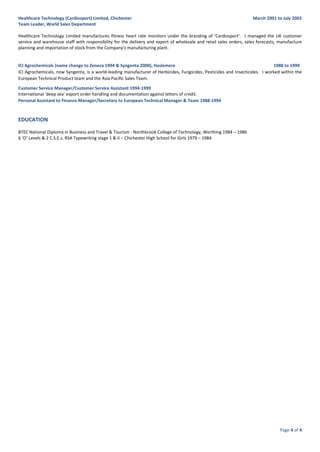 Page 4 of 4
Healthcare Technology (Cardiosport) Limited, Chichester March 2001 to July 2002
Team Leader, World Sales Department
Healthcare Technology Limited manufactures fitness heart rate monitors under the branding of ‘Cardiosport’. I managed the UK customer
service and warehouse staff with responsibility for the delivery and export of wholesale and retail sales orders, sales forecasts, manufacture
planning and importation of stock from the Company’s manufacturing plant.
ICI Agrochemicals (name change to Zeneca 1994 & Syngenta 2000), Haslemere 1988 to 1999
ICI Agrochemicals, now Syngenta, is a world-leading manufacturer of Herbicides, Fungicides, Pesticides and Insecticides. I worked within the
European Technical Product team and the Asia Pacific Sales Team.
Customer Service Manager/Customer Service Assistant 1994-1999
International ‘deep sea’ export order handling and documentation against letters of credit.
Personal Assistant to Finance Manager/Secretary to European Technical Manager & Team 1988-1994
EDUCATION
BTEC National Diploma in Business and Travel & Tourism - Northbrook College of Technology, Worthing 1984 – 1986
6 ‘O’ Levels & 2 C.S.E.s, RSA Typewriting stage 1 & II – Chichester High School for Girls 1979 – 1984
 
