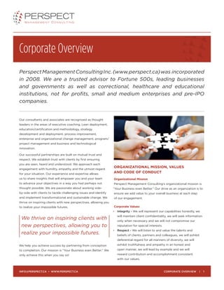 Corporate Overview
PerspectManagementConsultingInc.(www.perspect.ca)was incorporated
in 2008. We are a trusted advisor to Fortune 500s, leading businesses
and governments as well as correctional, healthcare and educational
institutions, not for profits, small and medium enterprises and pre-IPO
companies.
Our consultants and associates are recognized as thought
leaders in the areas of executive coaching, Lean deployment,
education/certification and methodology, strategy
development and deployment, process improvement,
enterprise and organizational change management, program/
project management and business and technological
innovation.
Our successful partnerships are built on mutual trust and
respect. We establish trust with clients by first ensuring
you are seen, heard and understood. We approach each
engagement with humility, empathy and the utmost regard
for your situation. Our experience and expertise allows
us to share insights that will empower you and your team
to advance your objectives in a way you had perhaps not
thought possible. We are passionate about working side-
by-side with clients to tackle challenging issues and identify
and implement transformational and sustainable change. We
thrive on inspiring clients with new perspectives, allowing you
to realize your impossible futures.
We help you achieve success by partnering from conception
to completion. Our mission is “Your Business even Better.” We
only achieve this when you say so!
ORGANIZATIONAL MISSION, VALUES
AND CODE OF CONDUCT
Organizational Mission
Perspect Management Consulting’s organizational mission is
“Your Business even Better.” Our drive as an organization is to
ensure we add value to your overall business at each step
of our engagement.
Corporate Values
•	 Integrity - We will represent our capabilities honestly, we
will maintain client confidentiality, we will seek information
only when necessary and we will not compromise our
reputation for special interests.
•	Respect - We will listen to and value the talents and
beliefs of clients, partners and colleagues, we will exhibit
deferential regard for all manners of diversity, we will
exhibit truthfulness and empathy in an honest and
open manner, we will lead by example and we will
reward contribution and accomplishment consistent
with our values.
We thrive on inspiring clients with
new perspectives, allowing you to
realize your impossible futures.
CORPORATE OVERVIEW | 1INFO@PERSPECT.CA • WWW.PERSPECT.CA
 