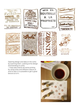 Opening design and data on the corks
by scanning them. Looking at the design
and branding on corks.
- I have also tried to do some printing
by using corks and different colours of
wine to see if it is possible to get a great
texture out of it.
 