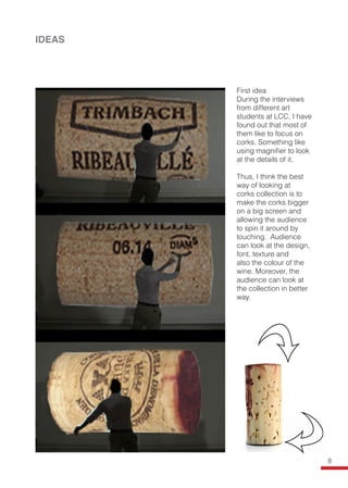 IDEAS
First idea
During the interviews
from different art
students at LCC, I have
found out that most of
them like to focus on
corks. Something like
using magnifier to look
at the details of it.
Thus, I think the best
way of looking at
corks collection is to
make the corks bigger
on a big screen and
allowing the audience
to spin it around by
touching. Audience
can look at the design,
font, texture and
also the colour of the
wine. Moreover, the
audience can look at
the collection in better
way.
8
 