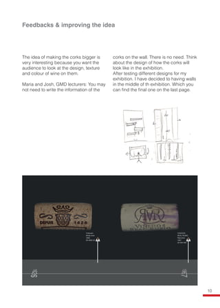Feedbacks & improving the idea
The idea of making the corks bigger is
very interesting because you want the
audience to look at the design, texture
and colour of wine on them.
Maria and Josh, GMD lecturers: You may
not need to write the information of the
corks on the wall. There is no need. Think
about the design of how the corks will
look like in the exhibition.
After testing different designs for my
exhibition. I have decided to having walls
in the middle of th exhibition. Which you
can find the final one on the last page.
10
 