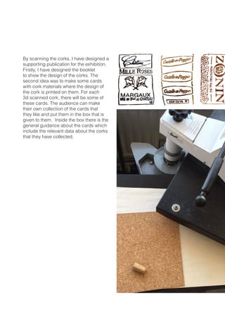 By scanning the corks, I have designed a
supporting publication for the exhibition.
Firstly, I have designed the booklet
to show the design of the corks. The
second idea was to make some cards
with cork materials where the design of
the cork is printed on them. For each
3d scanned cork, there will be some of
these cards. The audience can make
their own collection of the cards that
they like and put them in the box that is
given to them. Inside the box there is the
general guidance about the cards which
include the relevant data about the corks
that they have collected.
 