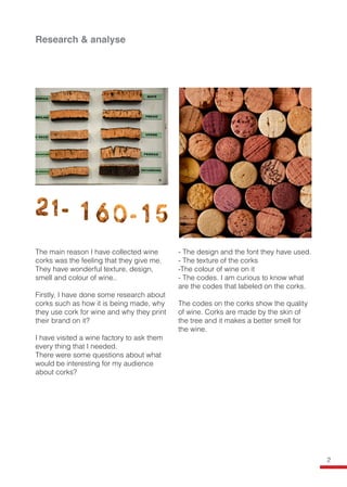 The main reason I have collected wine
corks was the feeling that they give me.
They have wonderful texture, design,
smell and colour of wine..
Firstly, I have done some research about
corks such as how it is being made, why
they use cork for wine and why they print
their brand on it?
I have visited a wine factory to ask them
every thing that I needed.
There were some questions about what
would be interesting for my audience
about corks?
- The design and the font they have used.
- The texture of the corks
-The colour of wine on it
- The codes. I am curious to know what
are the codes that labeled on the corks.
The codes on the corks show the quality
of wine. Corks are made by the skin of
the tree and it makes a better smell for
the wine.
Research & analyse
2
 