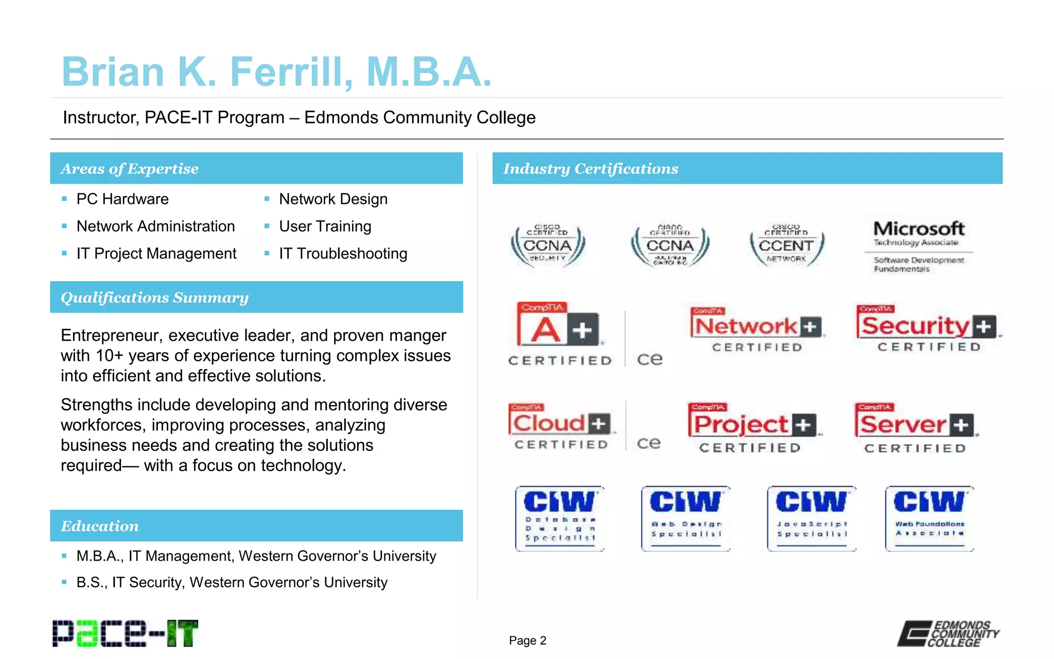 Page 2
Instructor, PACE-IT Program – Edmonds Community College
Areas of Expertise Industry Certifications
 PC Hardware
 Network Administration
 IT Project Management
 Network Design
 User Training
 IT Troubleshooting
Qualifications Summary
Education
 M.B.A., IT Management, Western Governor’s University
 B.S., IT Security, Western Governor’s University
Entrepreneur, executive leader, and proven manger
with 10+ years of experience turning complex issues
into efficient and effective solutions.
Strengths include developing and mentoring diverse
workforces, improving processes, analyzing
business needs and creating the solutions
required— with a focus on technology.
 