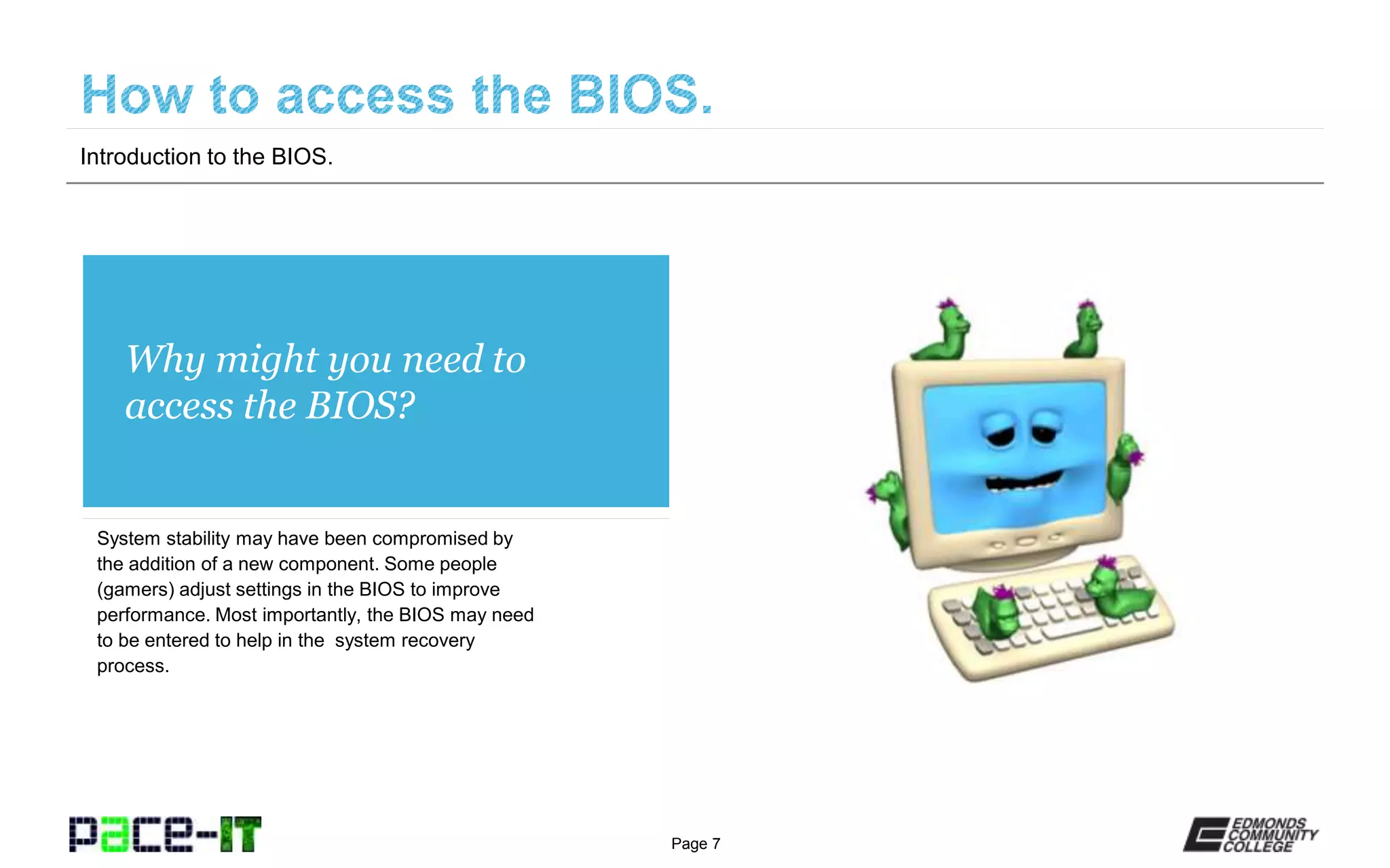 Page 7
Why might you need to
access the BIOS?
System stability may have been compromised by
the addition of a new component. Some people
(gamers) adjust settings in the BIOS to improve
performance. Most importantly, the BIOS may need
to be entered to help in the system recovery
process.
Introduction to the BIOS.
 
