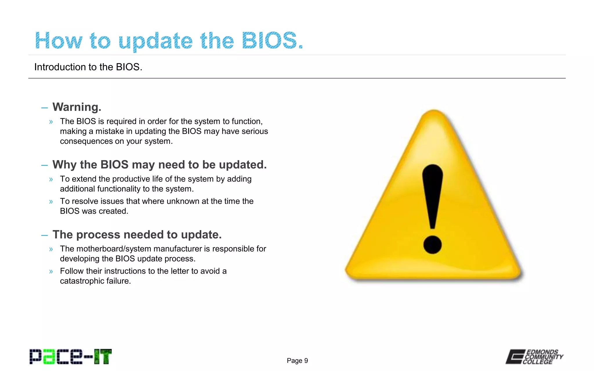 Page 9
– Warning.
» The BIOS is required in order for the system to function,
making a mistake in updating the BIOS may have serious
consequences on your system.
– Why the BIOS may need to be updated.
» To extend the productive life of the system by adding
additional functionality to the system.
» To resolve issues that where unknown at the time the
BIOS was created.
– The process needed to update.
» The motherboard/system manufacturer is responsible for
developing the BIOS update process.
» Follow their instructions to the letter to avoid a
catastrophic failure.
Introduction to the BIOS.
 