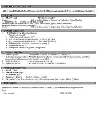 A First class(60%)BachelorofInstrumentation(B.E.)Engineeringgraduate fromMumbai Universityin2012
 Mini Project: Firealarm detector
Under: Vidyavardhini College of Engineering Technology,Vasai, Mumbai
 Final Project: Trafficdensityandcontrol
We used MicrocontrollerATMELAT89S52 with fourdifferent type of sensors and mainly
Important Softwarewhichrun entire project.
Under: Vidyavardhini College of Engineering Technology,Vasai ,Mumbai
 DCS Engineering&Commissioning
YokogawaCentumVP
ProfibusCommunicationfor MOV
ModbuscommunicationbetweendifferentElectricalfeeders
OPCcommunicationwithdifferent PLC (Rockwell,SIEMENS)
UGSSYSTEMwithdifferentcommunication protocol
SiemensPLCSimatic S7
ManagementInformation System Configuration
 Control System : Yokogawa DCS Centum VP, Siemens PLC Simatic S7
 Subsystem Communication. : MODBUS(Serial and Ethernet communication), OPCCommunication, Profibus
Communication Management Information System (MIS).
 OtherApplication : Hart Management System, UGS
 Operating System : MicrosoftWindows98/2000/XP/Vista/7/8/10
PERSONALINFORMATION
 Gender:Male
 Marital status:Single
 Nationality:Hindu
 LanguagesKnown: English, Hindi and Marathi
 Strengths:Strong determination to succeed, Positiveattitude, QuickLeaner & Hard Working
I hereby declare that the information furnished herein is correct to the best of my knowledge and belief.
Date:
Place: Mumbai AMIT SANKHE
EDUCATIONAL QUALIFICATION
PROJECTS
KNOWLEDGE PREVIEW:
TECHNICALPREVIEW:
DECLARATION:
 
