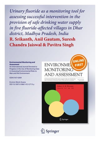 1 23
Environmental Monitoring and
Assessment
An International Journal Devoted to
Progress in the Use of Monitoring Data
in Assessing Environmental Risks to
Man and the Environment
ISSN 0167-6369
Environ Monit Assess
DOI 10.1007/s10661-012-2713-y
Urinary fluoride as a monitoring tool for
assessing successful intervention in the
provision of safe drinking water supply
in five fluoride-affected villages in Dhar
district, Madhya Pradesh, India
R. Srikanth, Anil Gautam, Suresh
Chandra Jaiswal & Pavitra Singh
 