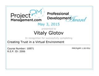 May 3, 2015
presented to
Vitaly Glotov
In recognition for successfully completing
Creating Trust in a Virtual Environment
Course Number: 10971
R.E.P. ID: 2006
PMP/PgMP:1.00 PDU
 