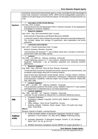 Dario Alejandro Delgado Aguilar
Dario Alejandro Delgado Aguilar
M: 0406.5825.78, email:dario.delgado@hotmail.com
mechanical, physical and chemical tests were run. It was concluded the best percentage of
these three component combination (LDPE, HDPE and the biodegradable component) in
addition to the plant design and its financial analysis. For this project I received 20 points out
of 20.
Experience
 Internship at Citic Pacific Mining
Oct–Nov, 2015, 6 weeks
Assisted the Sino Iron Ore Desalination Plant in Western Australia, for the development
of strategies for corrosion mitigation.
 Research assistant
April, 2012 – Sep, 2015 (intermittent) total 1.5 years.
Korea Institute of Geoscience and Mineral Resources (KIGAM)
I conducted research about bioleaching and water electrolysis electrode development.
This included, design and carriage of experiments, data interpretation and article
publication.
 Laboratory demonstrator
April, 2012 – Present (intermittent) total 1.5 years.
Murdoch University, Murdoch, Australia.
I demonstrated and assessed 1st year students about basic concepts of chemistry. I
showed them health and safety hazards.
 Lecturer
Oct, 2005 – Jul, 2006 UC, Valencia, Carabobo, Venezuela
I taught Newtonian physics to 1st year students, explained this theory with laboratory
equipment. Additionally, I set up laboratory equipment and assessed students’
performance.
 Research Assistant
Aug, 2000 – May, 2002 IVIC, Altos de Pipe, Miranda, Venezuela
I conducted tests on polymers (standard mechanical, physical and chemical tests), and
completed a plant design along with its financial analysis.
Types of tests done, Mechanical: tensile strength, density, Young's modulus, hardness;
Physical: characterization (color, composition), melting point, melting heat, temperature
of decomposition, crystallinity, molecular weight, loss of weight; Chemical: infrared (IR),
TGA, DSC, DRX.
 Lecturer Assistant
Nov, 2001 – Jul 2002 UC, Valencia, Carabobo, Venezuela
I set up laboratory equipment like boilers, pumps, distillation towers for 4th year students
and helped them to understand how to use these equipments.
 Lecturer Assistant
Dec, 1998 – Apr 2001 UC, Valencia, Carabobo, Venezuela
I assisted 1st year students by helping them to understand Newtonian physics.
Skills
 Computer Proficiency
 Engineering software: AutoCAD, HYSYS, EES, TRNSYS, FORTRAN,
SIMAPRO.
 Office software : Word, Excel, PowerPoint, Access
 Graphics software: Publisher, Dream weaver, Flash, 3-D studio max, Corel
Draw, Photo-Shop.
Others:
Bilingual: Spanish & English. Learning Russian.
Published
articles
1) Co/Mo bimetallic addition to electrolytic manganese dioxide for oxygen
generation in acid medium” Sci. Rep. (2015) (Nature Publishing Group).
2) Hydrogen Generation. In Alternative Energies, Ferreira, G., Ed. Springer:
Berlin, 2013; Vol. 34, pp 141-161.
3) Modified electrolytic manganese dioxide (MEMD) for oxygen generation in
 