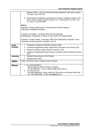 Dario Alejandro Delgado Aguilar
Dario Alejandro Delgado Aguilar
M: 0406.5825.78, email:dario.delgado@hotmail.com
alkaline medium. Journal of Solid State Electrochemistry, April 2015, Volume
19, Issue 4, pp 1133-1142.
4) Electrochemical impedance spectroscopy studies on hydrogen evolution from
porous Raney cobalt in alkaline solution. Int. J. Electrochem. Sci. 2015, Vol.
10, issue 11, pp 9379-9394.
Others:
Engineers Australia 2008 Summit, Perth/Australia (Poster & Display)
Heat pump in bioethanol distillation.
University of Carabobo, Venezuela 2003 (Poster & Display)
Biodegradation Alternatives for Mixes of Virgin LDPE and Wasted HDPE.
University of Andes, Merida, Venezuela, 2002 (Oral Presentation) Evaluation of the
Solid-liquid extraction process to produce corn oil.
Awards/
Scholarships
1. Scholarship, University of Western Australia, 2008.
2. Australian Postgraduate Award, Department of Education and Training, 2010.
3. Murdoch Excellence Award, Murdoch University, 2010.
4. Australian Postgraduate Research Award, Australian Institute of Nuclear Science,
2012.
Volunteering 1. Murdoch Sunday Soccer, 2012-Present.
2. Salvation Army, 2016.
Hobbies Chess, swimming, soccer, reading, Arduino projects.
Referees 1. Dr. Justin McGinnity
Senior Research Fellow, Murdoch University.
Tel: 08.9360.6784, E-mail: J.Mcginnity@murdoch.edu.au
2. Dr. Dong Jin Kim
Principal Researcher, Korea Institute of Geoscience and Mineral Resources.
Tel: +82.42.868.3592, E-mail: djkim@kigam.re.kr
 
