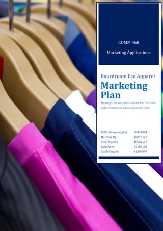 0
COMM 468
Marketing Applications
Boardroom Eco Apparel
Marketing
Plan
Strategic recommendations for the new
online business casual product line
Bell Lotongmongkol 60442084
Mei Ying Ng 10876126
Thao Nguyen 10602126
Luisa Wen 52182102
Saqib Yaqoob 41380098
 
