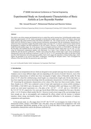 5th
BSME International Conference on Thermal Engineering
Experimental Study on Aerodynamic Characteristics of Basic
Airfoils at Low Reynolds Number
Md. Amzad Hossain*, Mohammad Mashud and Sharmin Sultana
Department of Mechanical Engineering, Khulna University of Engineering & Technology, KUET, Khulna-9203, Bangladesh
Abstract
The airfoil is one of the common and elemental devices to control flow and its reacting force. In the Reynolds number region
lower than approximately 1.0×105
, which corresponds to the Reynolds number region of a Micro Air Vehicle, thinner and
sharper leading edge airfoil performs better than thicker and blunter one. This research focuses on the difference in flow
fields which are clarified by means of surface pressure distributions measurements. But the aerodynamic characteristics of
airfoils have been researched in higher Reynolds-number ranges more than 106
, in a historic context closely related with the
developments of airplanes and fluid machineries in the last century. However, our knowledge is not enough at low and
middle Reynolds-number ranges. So, in this project, I have investigated such basic airfoils as a NACA0015, a flat plate and
the flat plates with modified fore-face and after-face geometries at Reynolds number ranges from 2.9×104
< Re <7.2×104
,
using two dimensional computations together with wind-tunnel. As a result, I have revealed the effect of the Reynolds
number Re upon the pressure coefficient Cp. Besides, I have shown the effects of attack angle α upon various aerodynamic
characteristics such as the coefficient of pressure Cp at Re=2.9×104
to 7.2×104
, discussing those effects on the basis of both
near-flow-field information and surface-pressure profiles. Such results suggest the importance of sharp leading edges, which
implies the possibility of an inverse NACA0015. Furthermore, concerning the flat-plate airfoil, I have investigated the
influence of fore-face and after-face geometries upon such effect
Key words: Loe Reynolds Number; Airfoil; Aerodynamics; Cp; Experiment; Wind Tunnel
1. Introduction
Airplanes are transportation devices which are designed to move people and cargo from one place to another.
Airplanes come in many different shapes and sizes depending on the mission of aircraft. However, most of the
aerodynamic characteristics of airfoils have been investigated at higher values of Reynolds number Re than
about 1.0×106
, where Re is defined using a chord length c as a characteristic length scale. On the other hand, we
have been requiring more precise knowledge about the aerodynamic characteristics of airfoils especially at Re <
106
. Concerning the aerodynamic characteristics at low values of Re, there have been several studies. Among
them, Sunada et al. (1997) have conducted a series of water tank experiments on various airfoils including a
NACA0006, a NACA0012 and a flat plate at Re= 4.0×103
. Motohashi (2001) and Nakane et al. (2003) have
carried out wind tunnel experiments on a flat plate at Re= 4.8×103
– 1.5×105
, and on a NACA0012 at
Re=5.0×103
-7.0×105
, respectively. Few years ago, Sun & Boyd (2004) have computed the flow past a flat plate
at Re= 1.4-1.4×10 and at a Mach number Ma=0.2. However in such a lower range of Re, our knowledge has not
been enough yet, due to non-negligible and complicated Re effects related with the laminar to turbulent
transition whose strong non-linearity brings us some technical difficulties in the accuracies of analyses,
computations and experiments.
In the present study, in a Re ranges from 2.9×104
< Re<7.2×104
, we investigates two kinds of basic two
dimensional airfoils, namely a NACA0015 and a flat plate, using two dimensional computations with wind
tunnel experiments. Specifically speaking, at first, we try to reveal the effect of attack angle α upon various
aerodynamics characteristics such as the pressure coefficient Cp.
* Corresponding author. Tel.: +88-01721269426
E-mail address: amzad.kuet.me@gmail.com
 