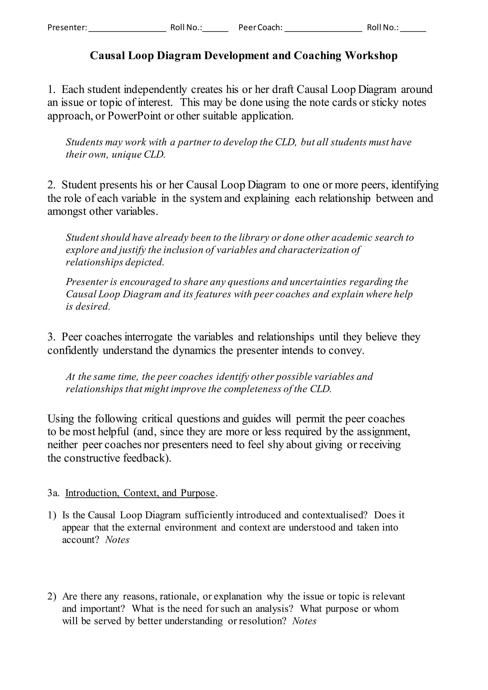 Presenter:__________________ Roll No.:______ PeerCoach: __________________ Roll No.:______
Causal Loop Diagram Development and Coaching Workshop
1. Each student independently creates his or her draft Causal Loop Diagram around
an issue or topic of interest. This may be done using the note cards or sticky notes
approach, or PowerPoint or other suitable application.
Students may work with a partner to develop the CLD, but all students must have
their own, unique CLD.
2. Student presents his or her Causal Loop Diagram to one or more peers, identifying
the role of each variable in the system and explaining each relationship between and
amongst other variables.
Student should have already been to the library or done other academic search to
explore and justify the inclusion of variables and characterization of
relationships depicted.
Presenter is encouraged to share any questions and uncertainties regarding the
Causal Loop Diagram and its features with peer coaches and explain where help
is desired.
3. Peer coaches interrogate the variables and relationships until they believe they
confidently understand the dynamics the presenter intends to convey.
At the same time, the peer coaches identify other possible variables and
relationships that might improve the completeness of the CLD.
Using the following critical questions and guides will permit the peer coaches
to be most helpful (and, since they are more or less required by the assignment,
neither peer coaches nor presenters need to feel shy about giving or receiving
the constructive feedback).
3a. Introduction, Context, and Purpose.
1) Is the Causal Loop Diagram sufficiently introduced and contextualised? Does it
appear that the external environment and context are understood and taken into
account? Notes
2) Are there any reasons, rationale, or explanation why the issue or topic is relevant
and important? What is the need for such an analysis? What purpose or whom
will be served by better understanding or resolution? Notes
 