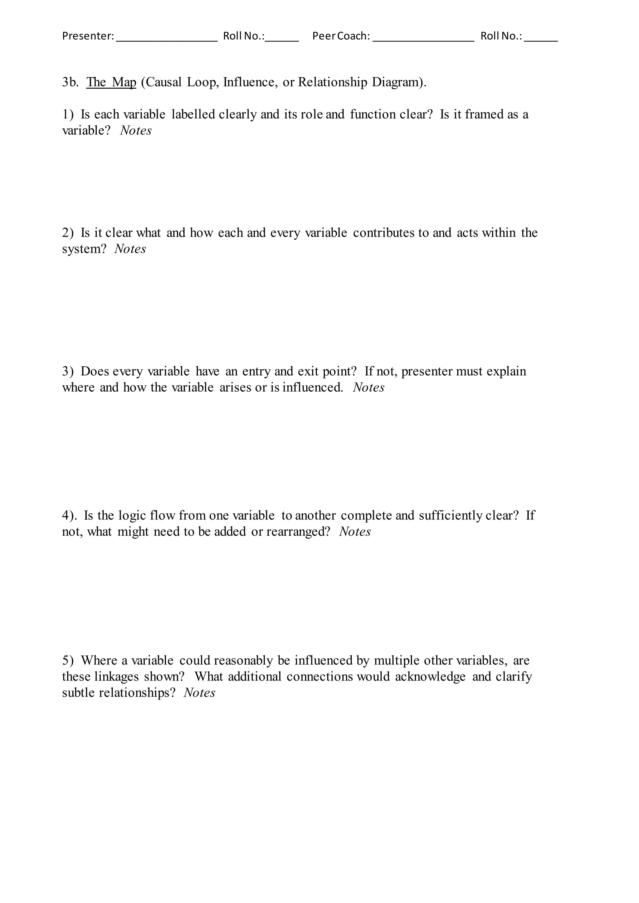 Presenter:__________________ Roll No.:______ PeerCoach: __________________ Roll No.:______
3b. The Map (Causal Loop, Influence, or Relationship Diagram).
1) Is each variable labelled clearly and its role and function clear? Is it framed as a
variable? Notes
2) Is it clear what and how each and every variable contributes to and acts within the
system? Notes
3) Does every variable have an entry and exit point? If not, presenter must explain
where and how the variable arises or is influenced. Notes
4). Is the logic flow from one variable to another complete and sufficiently clear? If
not, what might need to be added or rearranged? Notes
5) Where a variable could reasonably be influenced by multiple other variables, are
these linkages shown? What additional connections would acknowledge and clarify
subtle relationships? Notes
 