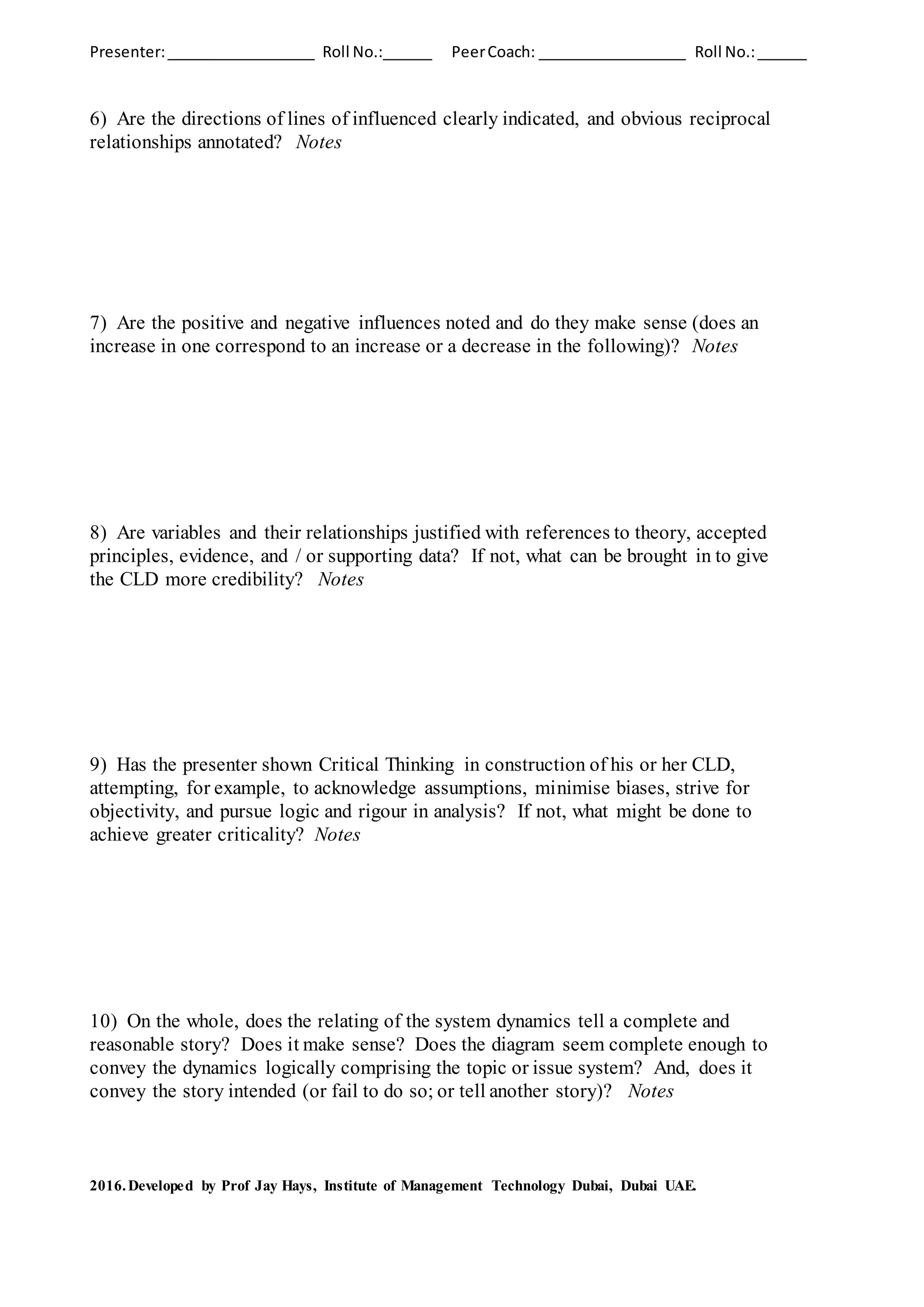 Presenter:__________________ Roll No.:______ PeerCoach: __________________ Roll No.:______
6) Are the directions of lines of influenced clearly indicated, and obvious reciprocal
relationships annotated? Notes
7) Are the positive and negative influences noted and do they make sense (does an
increase in one correspond to an increase or a decrease in the following)? Notes
8) Are variables and their relationships justified with references to theory, accepted
principles, evidence, and / or supporting data? If not, what can be brought in to give
the CLD more credibility? Notes
9) Has the presenter shown Critical Thinking in construction of his or her CLD,
attempting, for example, to acknowledge assumptions, minimise biases, strive for
objectivity, and pursue logic and rigour in analysis? If not, what might be done to
achieve greater criticality? Notes
10) On the whole, does the relating of the system dynamics tell a complete and
reasonable story? Does it make sense? Does the diagram seem complete enough to
convey the dynamics logically comprising the topic or issue system? And, does it
convey the story intended (or fail to do so; or tell another story)? Notes
2016.Developed by Prof Jay Hays, Institute of Management Technology Dubai, Dubai UAE.
 