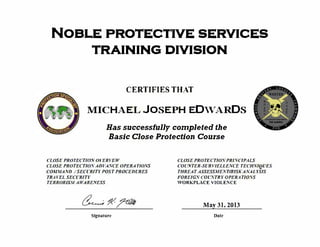 NOBLE PROTECIIVE SERVICES
TRAINING DIVISION
CERTIFIES THAT
MICHAEL JOSEPH EDWARDS
�
Has successfully completed the
Basic Close Protection Course
. .
CLOSE PROTECTION OVERVEW
CLOSE PROTECTION ADVANCE OPERATIONS
COMMAND ISECURITYPOST PROCEDURES
TRAVEL SECURITY
TERRORISM AWARENESS
Slgnalure
CLOSE PROTECTION PRINCIPALS
COUNTER-SURV/ELLENCE TECHNIQUES
THREAT ASSESSMENTIRJSKANALYSIS
FOREIGN COUNTRYOPERATIONS
WORKPLACE VIOLENCE
May31, 2013
Dale
 