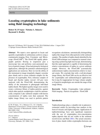 NOTE
Locating cryptotephra in lake sediments
using ﬂuid imaging technology
Robert M. D’Anjou • Nicholas L. Balascio •
Raymond S. Bradley
Received: 28 February 2012 / Accepted: 23 July 2014 / Published online: 1 August 2014
Ó Springer Science+Business Media Dordrecht 2014
Abstract We report a new approach to locate and
quantify cryptotephra in sedimentary archives using a
continuously-imaging Flow Cytometer and Micro-
scope (FlowCAMÒ
). The FlowCAM rapidly photo-
graphs particles ﬂowing in suspension past a
microscope lens and performs semi-automated ana-
lysis of particle images. It has had primarily biological
applications, although the potential sedimentological
applications are numerous. Here we test the ability of
this instrument to image irregularly shaped, vesicular
glass shards and to screen sediment samples for the
presence of cryptotephra. First, reference samples of
basalt and rhyolite tephra (sieved 63 lm) were
analyzed with the FlowCAM, demonstrating the
ability of the instrument to photograph individual
tephra shards. The highest-quality images were used to
create a reference library of tephra particles, against
which other particle morphologies could be automat-
ically compared. Lake sediment samples with known
concentrations of tephra were then analyzed. The
tephra image library was used to perform pattern
recognition calculations, automatically distinguishing
tephra-like images from other particles in the sediment
samples. The number of tephra shards identiﬁed by the
FlowCAM technique was compared to manual count-
ing using a polarizing light microscope, demonstrating
that this rapid approach is capable of determining the
relative concentrations of tephra in a given sediment
sample. However, the FlowCAM systematically
underestimates tephra concentrations relative to man-
ual counts. We conclude that with a well-developed
image library, the FlowCAM can be an effective tool
for cryptotephra and sedimentological applications,
but it may be inappropriate for large volume samples
or if particle morphologies are outside the range of the
image library.
Keywords Tephra Á Cryptotephra Á Lake sediment Á
Fluid imaging Á Particle recognition Á FlowCAM
Introduction
Tephrochronology plays a valuable role in paleoenvi-
ronmental studies by providing time markers in the
form of volcanic ash (tephra) deposits. Applications of
tephrochronology have seen signiﬁcant expansion
with the use of cryptotephra—low-concentration
tephra deposits that are not visible in the sediment
record (Lowe and Hunt 2001). The actual concentra-
tion of glass shards within cryptotephra horizons can
R. M. D’Anjou Á N. L. Balascio (&) Á R. S. Bradley
Department of Geosciences, Climate Systems Research
Center, University of Massachusetts Amherst, Amherst,
MA 01003, USA
e-mail: balascio@ldeo.columbia.edu
Present Address:
N. L. Balascio
Lamont-Doherty Earth Observatory of Columbia
University, Palisades, NY 10964, USA
123
J Paleolimnol (2014) 52:257–264
DOI 10.1007/s10933-014-9786-2
 