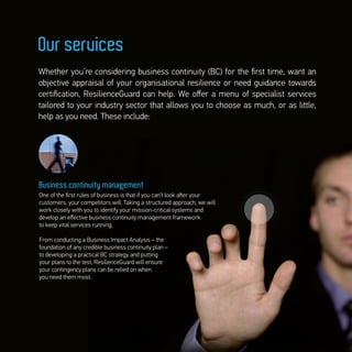 Business continuity management
One of the ﬁrst rules of business is that if you can’t look aﬅer your
customers, your competitors will. Taking a structured approach, we will
work closely with you to identify your mission-critical systems and
develop an eﬀective business continuity management framework
to keep vital services running.
From conducting a Business Impact Analysis – the
foundation of any credible business continuity plan –
to developing a practical BC strategy and putting
your plans to the test, ResilienceGuard will ensure
your contingency plans can be relied on when
you need them most.
Whether you’re considering business continuity (BC) for the ﬁrst time, want an
objective appraisal of your organisational resilience or need guidance towards
certiﬁcation, ResilienceGuard can help. We oﬀer a menu of specialist services
tailored to your industry sector that allows you to choose as much, or as little,
help as you need. These include:
Our services
 