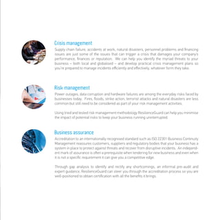 Crisis management
Supply chain failure, accidents at work, natural disasters, personnel problems and ﬁnancing
issues are just some of the issues that can trigger a crisis that damages your company’s
performance, ﬁnances or reputation. We can help you identify the myriad threats to your
business – both local and globalised – and develop practical crisis management plans so
you’re prepared to manage incidents eﬃciently and eﬀectively, whatever form they take.
Risk management
Power outages, data corruption and hardware failures are among the everyday risks faced by
businesses today. Fires, ﬂoods, strike action, terrorist attacks and natural disasters are less
common but still need to be considered as part of your risk management activities.
Using tried and tested risk management methodology ResilienceGuard can help you minimise
the impact of potential risks to keep your business running uninterrupted.
Business assurance
Accreditation to an internationally recognised standard such as ISO 22301 Business Continuity
Management reassures customers, suppliers and regulatory bodies that your business has a
system in place to protect against threats and recover from disruptive incidents. An independ-
ent mark of assurance is oﬅen a prerequisite when tendering for new business and even when
it is not a speciﬁc requirement it can give you a competitive edge.
Through gap analysis to identify and rectify any shortcomings, an informal pre-audit and
expert guidance, ResilienceGuard can steer you through the accreditation process so you are
well-positioned to obtain certiﬁcation with all the beneﬁts it brings.
 