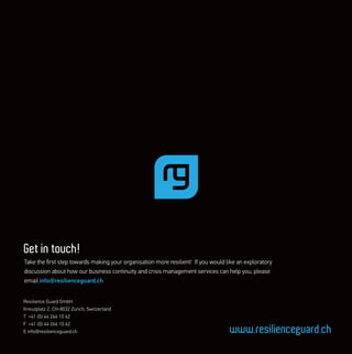 Resilience Guard GmbH
Kreuzplatz 2, CH-8032 Zürich, Switzerland
T +41 (0) 44 266 10 62
F +41 (0) 44 266 10 62
E info@resilienceguard.ch www.resilienceguard.ch
Get in touch!
Take the ﬁrst step towards making your organisation more resilient! If you would like an exploratory
discussion about how our business continuity and crisis management services can help you, please
email info@resilienceguard.ch
 