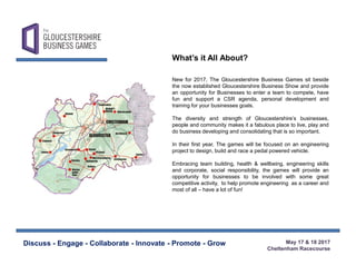 May 17 & 18 2017
Cheltenham Racecourse
Discuss - Engage - Collaborate - Innovate - Promote - Grow
New for 2017, The Gloucestershire Business Games sit beside
the now established Gloucestershire Business Show and provide
an opportunity for Businesses to enter a team to compete, have
fun and support a CSR agenda, personal development and
training for your businesses goals.
The diversity and strength of Gloucestershire’s businesses,
people and community makes it a fabulous place to live, play and
do business developing and consolidating that is so important.
In their first year, The games will be focused on an engineering
project to design, build and race a pedal powered vehicle.
Embracing team building, health & wellbeing, engineering skills
and corporate, social responsibility, the games will provide an
opportunity for businesses to be involved with some great
competitive activity, to help promote engineering as a career and
most of all – have a lot of fun!
What’s it All About?
 