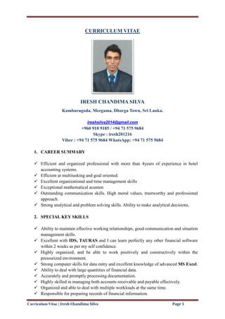 Curriculum Vitae | Iresh Chandima Silva Page 1
CURRICULUM VITAE
IRESH CHANDIMA SILVA
Kamburugoda, Meegama, Dharga Town, Sri Lanka.
ireshsilva2014@gmail.com
+960 918 9185 / +94 71 575 9684
Skype : iresh201216
Viber : +94 71 575 9684 WhatsApp: +94 71 575 9684
1. CAREER SUMMARY
 Efficient and organized professional with more than 4years of experience in hotel
accounting systems.
 Efficient at multitasking and goal oriented.
 Excellent organizational and time management skills
 Exceptional mathematical acumen
 Outstanding communication skills. High moral values, trustworthy and professional
approach.
 Strong analytical and problem solving skills. Ability to make analytical decisions.
2. SPECIAL KEY SKILLS
 Ability to maintain effective working relationships, good communication and situation
management skills.
 Excellent with IDS, TAURAS and I can learn perfectly any other financial software
within 2 weeks as per my self confidence.
 Highly organized, and be able to work positively and constructively within the
pressurized environment.
 Strong computer skills for data entry and excellent knowledge of advanced MS Excel.
 Ability to deal with large quantities of financial data.
 Accurately and promptly processing documentation.
 Highly skilled in managing both accounts receivable and payable effectively.
 Organized and able to deal with multiple workloads at the same time.
 Responsible for preparing records of financial information.
 