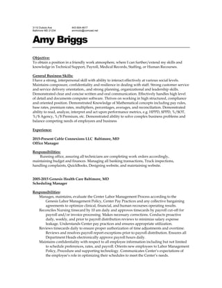 3110 Dubois Ave
Baltimore MD 21234
443-904-4617
anrmodz@comcast.net
Amy Briggs
Objective:
To obtain a position in a friendly work atmosphere, where I can further/extend my skills and
knowledge in Technical Support, Payroll, Medical Records, Staffing, or Human Recourses.
General Business Skills:
I have a strong, interpersonal skill with ability to interact effectively at various social levels.
Maintains composure, confidentiality and resilience in dealing with staff. Strong customer service
and service delivery orientation., and strong planning, organizational and leadership skills.
Demonstrated clear and concise written and oral communication. Effectively handles high level
of detail and documents computer software. Thrives on working in high structured, compliance
and oriented position. Demonstrated Knowledge of Mathematical concepts including pay rules,
base rates, premium rates, multipliers, percentages, averages, and reconciliation. Demonstrated
ability to read, analyze, interpret and act upon performance metrics, e.g. HPPD, $PPD, %/$OT,
%/$ Agency, %/$ Premium, etc. Demonstrated ability to solve complex business problems and
balance competing needs of employees and business
Experience:
2015-Present Cable Connexions LLC Baltimore, MD
Office Manager
Responsibilities:
Running office, assuring all technicians are completing work orders accordingly,
maintaining budget and finances. Managing all banking transactions, Truck inspections,
handling complaints, QuickBooks, Designing website, and maintaining website.
2005-2015 Genesis Health Care Baltimore, MD
Scheduling Manager
Responsibilities:
Manages, maintains, evaluate the Center Labor Management Process according to the
Genesis Labor Management Policy, Center Pay Practices and any collective bargaining
agreements to optimize clinical, financial, and human recourses operating results.
Reconciles Nursing timecard by 10 am daily and approves timecards by payroll cut-off for
payroll and/or invoice processing. Makes necessary corrections. Conducts proactive
daily, weekly, and prior to payroll distribution reviews to minimize salary expense
leakage. Understands Center pay practices and ensures appropriate utilization.
Reviews timecards daily to ensure proper authorization of time adjustments and overtime.
Reviews and resolves payroll report exceptions prior to payroll distribution. Ensures all
Department Heads electronically approve payroll hours daily.
Maintains confidentiality with respect to all employee information including but not limited
to schedule preferences, rates, and payroll. Orients new employees to Labor Management
Policy, Procedure and supporting technology. Communicates Center’s expectations of
the employee’s role in optimizing their schedules to meet the Center’s needs.
 