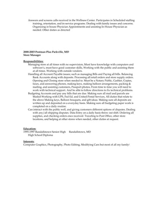 Answers and screens calls received in the Wellness Center. Participates in Scheduled staffing
training, orientation, and in-service programs. Dealing with family issues and concerns.
Organizing in house Physician Appointments and assisting In-House Physician as
needed. Other duties as directed
2000-2003 Postman Plus Parkville, MD
Store Manager
Responsibilities:
Managing store at all times with no supervision, Must have knowledge with computers and
software’s, must have good customer skills, Working with the public and assisting them
at all times. Working with outside vendors.
Handling all Account Payable issues; such as managing Bills and Paying all bills. Balancing
Bank Accounts along with deposits. Processing all retail orders and store supply orders.
Opening and Closing store when needed to. Must be a Notary Public, Cashier, Copies,
faxes, and answering phones, making keys, making balloon arrangements, packing &
mailing, and assisting customers, Passport photos, From time to time you will need to
work with technical support. And be able to follow directions to fix technical problems.
Budgeting Accounts and pay any bills that are due. Making sure all mail and parcels are
Mailed Working with UPS, Fed Ed, and United Postal Services, All duties that relate to
the above Making keys, Balloon bouquets, and gift ideas. Making sure all deposits are
written up and deposited on a everyday basis. Making sure all budgeting paper work is
completed on a daily routine.
Can interact with the public well, and giving customers different options of disputes. Dealing
with any/all shipping disputes. Data Entry on a daily basis threw out shift. Ordering all
supplies, and checking orders once received. Traveling to Post Office, other store
locations, and helping at other stores when needed, other duties at request.
Education:
1995-1997 Randallstown Senior High Randallstown, MD
High School Diploma
Interests:
Computer Graphics, Photography, Photo Editing, Modifying Cars but most of all my family!
 