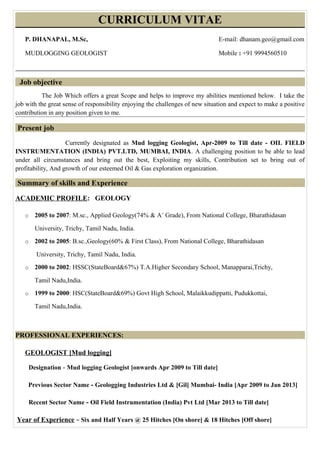 CURRICULUM VITAE
P. DHANAPAL, M.Sc, E-mail: dhanam.geo@gmail.com
MUDLOGGING GEOLOGIST Mobile : +91 9994560510
Job objective
The Job Which offers a great Scope and helps to improve my abilities mentioned below. I take the
job with the great sense of responsibility enjoying the challenges of new situation and expect to make a positive
contribution in any position given to me.
Present job
Currently designated as Mud logging Geologist, Apr-2009 to Till date - OIL FIELD
INSTRUMENTATION (INDIA) PVT.LTD, MUMBAI, INDIA. A challenging position to be able to lead
under all circumstances and bring out the best, Exploiting my skills, Contribution set to bring out of
profitability, And growth of our esteemed Oil & Gas exploration organization.
Summary of skills and Experience
ACADEMIC PROFILE: GEOLOGY
o 2005 to 2007: M.sc., Applied Geology(74% & A+
Grade), From National College, Bharathidasan
University, Trichy, Tamil Nadu, India.
o 2002 to 2005: B.sc.,Geology(60% & First Class), From National College, Bharathidasan
University, Trichy, Tamil Nadu, India.
o 2000 to 2002: HSSC(StateBoard&67%) T.A.Higher Secondary School, Manapparai,Trichy,
Tamil Nadu,India.
o 1999 to 2000: HSC(StateBoard&69%) Govt High School, Malaikkudippatti, Pudukkottai,
Tamil Nadu,India.
PROFESSIONAL EXPERIENCES:
GEOLOGIST [Mud logging]
Designation - Mud logging Geologist [onwards Apr 2009 to Till date]
Previous Sector Name - Geologging Industries Ltd & [Gil] Mumbai- India [Apr 2009 to Jan 2013]
Recent Sector Name - Oil Field Instrumentation (India) Pvt Ltd [Mar 2013 to Till date]
Year of Experience – Six and Half Years @ 25 Hitches [On shore] & 18 Hitches [Off shore]
 