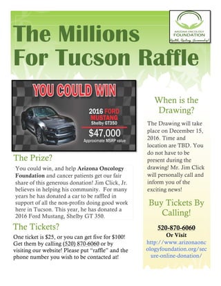 The Millions
For Tucson Raffle
When is the
Drawing?
The Drawing will take
place on December 15,
2016. Time and
location are TBD. You
do not have to be
present during the
drawing! Mr. Jim Click
will personally call and
inform you of the
exciting news!
The Prize?
You could win, and help Arizona Oncology
Foundation and cancer patients get our fair
share of this generous donation! Jim Click, Jr.
believes in helping his community. For many
years he has donated a car to be raffled in
support of all the non-profits doing good work
here in Tucson. This year, he has donated a
2016 Ford Mustang, Shelby GT 350.
Buy Tickets By
Calling!
520-870-6060
Or Visit
http://www.arizonaonc
ologyfoundation.org/sec
ure-online-donation/
The Tickets?
One ticket is $25, or you can get five for $100!
Get them by calling (520) 870-6060 or by
visiting our website! Please put “raffle” and the
phone number you wish to be contacted at!
 