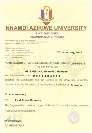 NNAMDI AZIKIWE UNIVERSITY
P.M.B. 5025, AWKA,
ANAMBRA STATE, NIGERIA
Vice Chancellor: PROF. JOSEPH E. AHANEKU,
PhD. CIBiol. MIBiol(Lond), MIPAN, FSeh, PHF, FSTA(JP), FAS
Registrar: C.C. OKEKE, Esq. B.A.(Hons), LL.B.(Hons), b .l .
Website: www.unizik.edu.ng
Portal: www.unizikeduportal.org
www.unizikcampusportal. com
E-mail: unizikregistrar@gmail. com
Tel: 23448290162
NOTIFICATION OF DEGREE EXAMINATIONS RESULT 2014/2015
This is to certify that
OLISAELOKA, Nnamdi Chiemelie
With Registration Number: 2 0 1 1 4 0 4 0 1 1
satisfied the Examiners and the Senate of the University in all the
requirements for the award of the degree of Bachelor of Science
in Accountancy
First Class Honours
The Degree will be conferred on you at the next Convocation of the University.
Accept our congratulations.
for: REGISTRAR
 