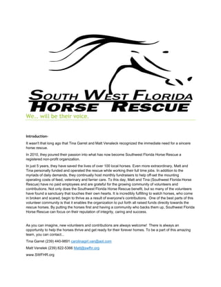 We.. will be their voice.
Introduction-
It wasn't that long ago that Tina Garret and Matt Venaleck recognized the immediate need for a sincere
horse rescue.
In 2010, they poured their passion into what has now become Southwest Florida Horse Rescue a
registered non-profit organization.
In just 5 years, they have saved the lives of over 100 local horses. Even more extraordinary, Matt and
Tina personally funded and operated the rescue while working their full time jobs. In addition to the
myriads of daily demands, they continually host monthly fundraisers to help off-set the mounting
operating costs of feed, veterinary and farrier care. To this day, Matt and Tina (Southwest Florida Horse
Rescue) have no paid employees and are grateful for the growing community of volunteers and
contributions. Not only does the Southwest Florida Horse Rescue benefit, but so many of the volunteers
have found a sanctuary that touches their own hearts. It is incredibly fulfilling to watch horses, who come
in broken and scared, begin to thrive as a result of everyone's contributions. One of the best parts of this
volunteer community is that it enables the organization to put forth all raised funds directly towards the
rescue horses. By putting the horses first and having a community who backs them up, Southwest Florida
Horse Rescue can focus on their reputation of integrity, caring and success.
As you can imagine, new volunteers and contributions are always welcome! There is always an
opportunity to help the horses thrive and get ready for their forever homes. To be a part of this amazing
team, you can contact...
Tina Garret (239) 440-9891 carolinagirl.van@aol.com
Matt Venelek (239) 822-5366 Matt@swfhr.org
www.SWFHR.org
 