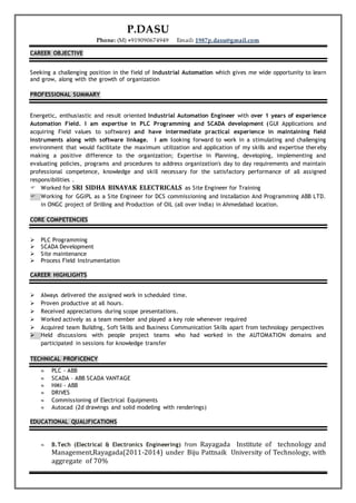 P.DASU
Phone: (M) +919090674949 Email: 1987p.dasu@gmail.com
CAREER OBJECTIVE
Seeking a challenging position in the field of Industrial Automation which gives me wide opportunity to learn
and grow, along with the growth of organization
PROFESSIONAL SUMMARY
Energetic, enthusiastic and result oriented Industrial Automation Engineer with over 1 years of experience
Automation Field. I am expertise in PLC Programming and SCADA development (GUI Applications and
acquiring Field values to software) and have intermediate practical experience in maintaining field
instruments along with software linkage. I am looking forward to work in a stimulating and challenging
environment that would facilitate the maximum utilization and application of my skills and expertise thereby
making a positive difference to the organization; Expertise in Planning, developing, implementing and
evaluating policies, programs and procedures to address organization's day to day requirements and maintain
professional competence, knowledge and skill necessary for the satisfactory performance of all assigned
responsibilities .
 Worked for SRI SIDHA BINAYAK ELECTRICALS as Site Engineer for Training
 Working for GGIPL as a Site Engineer for DCS commissioning and Installation And Programming ABB LTD.
in ONGC project of Drilling and Production of OIL (all over India) in Ahmedabad location.
CORE COMPETENCIES
 PLC Programming
 SCADA Development
 Site maintenance
 Process Field Instrumentation
CAREER HIGHLIGHTS
 Always delivered the assigned work in scheduled time.
 Proven productive at all hours.
 Received appreciations during scope presentations.
 Worked actively as a team member and played a key role whenever required
 Acquired team Building, Soft Skills and Business Communication Skills apart from technology perspectives
 Held discussions with people project teams who had worked in the AUTOMATION domains and
participated in sessions for knowledge transfer
TECHNICAL PROFICENCY
 PLC - ABB
 SCADA – ABB SCADA VANTAGE
 HMI - ABB
 DRIVES
 Commissioning of Electrical Equipments
 Autocad (2d drawings and solid modeling with renderings)
EDUCATIONAL QUALIFICATIONS
 B.Tech (Electrical & Electronics Engineering) from Rayagada Institute of technology and
Management,Rayagada(2011-2014) under Biju Pattnaik University of Technology, with
aggregate of 70%
 